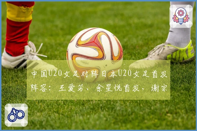 中国U20女足对阵日本U20女足首发阵容：王爱芳、余星悦首发，谢宗梅参加比赛