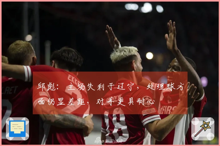 邱彪：主场失利于辽宁，处理球方面仍显差距，对手更具耐心