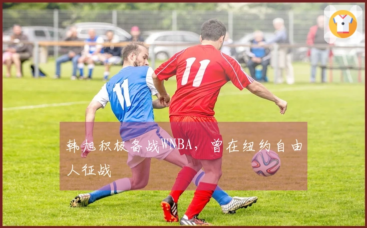 韩旭积极备战WNBA，曾在纽约自由人征战