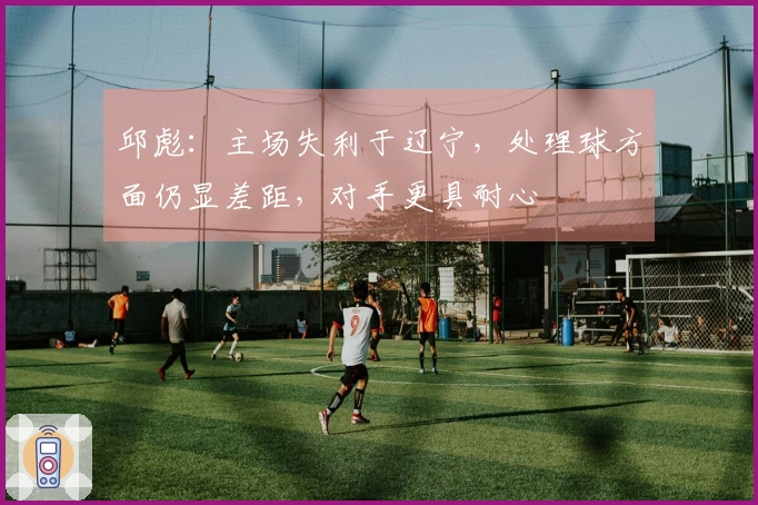 邱彪：主场失利于辽宁，处理球方面仍显差距，对手更具耐心